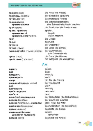 Ukrainisch-deutsches Wörterbuch
горіх(горіхи)
горобець (горобці)
готель(готелі)
гра всніж
ки;
грати в сніж ки
грак(гр а ки )
грати,гратися:
грати в кеглі
грати на інструменті
грип
грош
і
грудень
груш
а (груш і)
гумовийчобіт (гум ові чоботи)
гуска (гуси)
гускадика (гуси дикі)
die Nuss (die Nüsse)
der Spatz (die Spatzen)
das Hotel (die Hotels)
die Schneeballschlacht;
eine Schneeballschlacht machen
die Saatkrähe (die Saatkrähen)
spielen:
kegeln
Musik machen
die Grippe
das Geld
der Dezem ber
die Birne (die Birnen)
der Gumm istiefel
(die Gumm istiefel)
die Gans (die Gänse)
die W ildgans (die W ildgänse)
Д д
давати
два
двадцять
дванадцять
двері
двірдля ігор(при школі)
де?
дев’яносто
дев’ятнадцять
дев’ять
день (дні) народж
ення
дерево (дерева)
дерево(матеріал); із д е р е ва
дзвіночок(дзвіночки)
диван (дивани)
дивитися;бачити;
дивит ися телевізор
дитина (діти)
geben
zwei
zwanzig
zw ölf
die Tür (die Türen)
der Pausenhof
W o?
neunzig
neunzehn
neun
der Geburtstag (die Geburtstage)
der Baum (die Bäume)
(das) Holz; aus Holz
das Glöckchen (die Glöckchen)
das Sofa (die Sofas)
sehen;
fernsehen
das Kind (die Kinder)
159
 