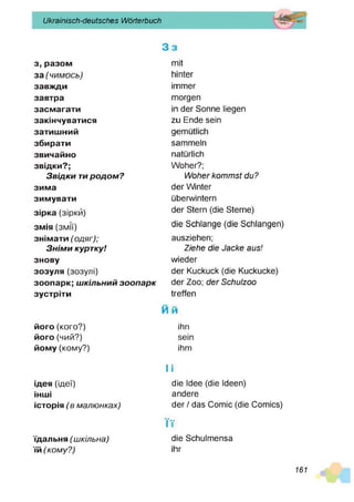 Ukrainisch-deutsches Wörterbuch
з, разом
за(ч и м о с ь )
завж
ди
завтра
засмагати
закінчуватися
затишний
збирати
звичайно
звідки?;
З в ід ки ти р о д о м ?
зима
зимувати
зірка (зірки)
змія (змії)
знімати(о д яг);
З н ім и куртку!
знову
зозуля (зозулі)
зоопарк; ш кільний зо о па р к
зустріти
3 s
mit
hinter
immer
morgen
in der Sonne liegen
zu Ende sein
gemütlich
sammeln
natürlich
Woher?;
W oh er kom m st du?
der Winter
überwintern
der Stern (die Sterne)
die Schlange (die Schlangen)
ausziehen;
Ziehe die Jacke aus!
wieder
der Kuckuck (die Kuckucke)
der Zoo; d e r Schulzoo
treffen
M m
його(кого?)
його(чий?)
йому(кому?)
ідея (ідеї)
інш
і
історія(в м ал ю н ках)
їдальня(ш кіл ьн а)
їй(ко м у? )
ihn
sein
ihm
li
die Idee (die Ideen)
andere
der / das Comic (die Comics)
■ ■
IT
die Schulmensa
ihr
161
 