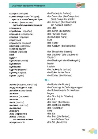 Ukrainisch-deutsches Wörterbuch
колір(кольори)
комп’ютер (комп’ютери);
грати в к о м п ’ютерні ігри
концерт (концерти);
організовуват и концерт
коню
ш
ня
корабель (кораблі)
коридор (коридори)
корова (корови)
короткий
корм(д л я тварин)
костюм (костюми)
маскарадний
крісло(крісла)
кріт
куди?
кулька (скляна)
купатися
купувати
куртка (куртки)
куток; у кутку
кухня(кухні)
л
лавка(ларьок, палатка)
лад; наводити лад
ластівка (ластівки)
леж
ати
лелека (лелеки)
липень
лист (листи)
листок (листки)
листопад
ліворуч
лід; морозиво
ліж
ко(ліжка);
застеляти л іж ко
лікар (лікарі)
die Farbe (die Farben)
der Computer (die Computer);
(am ) C om puter spielen
das Konzert (die Konzerte);
ein K onzert m achen
der Stall
das Schiff (die Schiffe)
der Flur (die Flure)
die Kuh (die Kühe)
kurz
das Futter
das Kostüm (die Kostüme)
der Sessel (die Sessel)
der Maulwurf (die Maulwürfe)
Wohin?
die Glaskugel (die Glaskugeln)
baden
kaufen
die Jacke (die Jacken)
die Ecke; in d er Ecke
die Küche (die Küchen)
J
die Bude (die Buden)
die Ordnung; in O rdnung bringen
die Schwalbe (die Schwalben)
liegen
der Storch (die Störche)
der Juli
der Brief (die Briefe)
das Blatt (die Blätter)
der November
links
das Eis
das Bett (die Betten);
das B ett m achen
der Azt (die Ärzte)
163
 