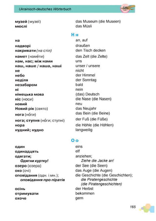 Ukrainisch-deutsches Wörterbuch
музей (музеї)
мю
слі
н
а
надворі
накривати(
'н
астіл)
намет (намети)
нам, нас; м
іжнами
наш
, наше/наш
а, наш
і
не
небо
неділя
незабаром
н
і
німецька мова
ніс (носи)
новий
Новийрік(свято)
нога (ноги)
нога; ступня (ноги; ступні)
нора
нудний; нудно
один
одинадцять
одягати;
Одягни куртку!
озеро(озера)
око(очі)
оповідання (о д н . і м н .)
оповідання про піратів
осінь
отримувати
охоче
das Museum (die Museen)
das Müsli
eins
elf
anziehen;
Ziehe die Jacke an!
der See (die Seen)
das Auge (die Augen)
die Geschichte (die Geschichten);
die Piratengeschichte
(die Piratengeschichten)
der Herbst
bekommen
gern
H h
an, auf
draußen
den Tisch decken
das Zelt (die Zelte)
uns
unser / unsere
nicht
der Himmel
der Sonntag
bald
nein
(das) Deutsch
die Nase (die Nasen)
neu
das Neujahr
das Bein (die Beine)
der Fuß (die Füße)
die Höhle (die Höhlen)
langweilig
O o
165
 