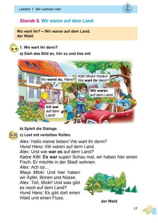 Lektion 1. Wir wohnen hier Q
Vas*
f
______________________________________________________________
Stunde 6. Wir waren auf dem Land
Wo wart ihr? - Wir waren auf dem Land,
der Waid
1. Wo wart ihr denn?
a) Sieh das Bild an, hör zu und lies mit.
Kitti! Micki! Kocko!
Wo wart ihr denn?
Wo warst du, Hans?
Wir waren
auf dem Land
Ich war
auf dem
Land!
b) Spielt die Dialoge.
c) Lest mit verteilten Rollen.
Alex: Hallo meine lieben! Wo wart ihr denn?
Hund Hans: Wir waren auf dem Land.
Alex: Und wie war es auf dem Land?
Katze Kitti: Es war super! Schau mal, wir haben hier einen
Fisch. Er möchte in der Stadt wohnen.
Alex: Ach so...
Maus Micki: Und hier haben
wir Äpfel, Birnen und Nüsse.
Alex: Toll, Micki! Und was gibt
es noch auf dem Land?
Hund Hans: Es gibt dort einen
Wald und einen Fluss.
der Wald
17
 