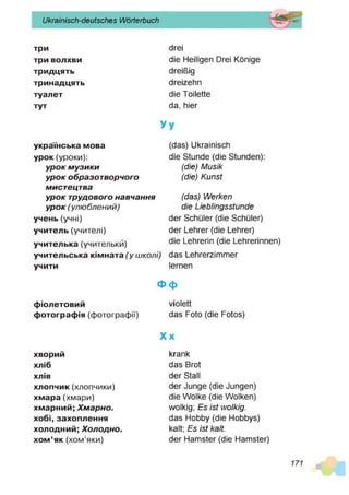 Ukrainisch-deutsches Wörterbuch
три
три волхви
тридцять
тринадцять
туалет
тут
drei
die Heiligen Drei Könige
dreißig
dreizehn
die Toilette
da, hier
українська мова
урок(уроки):
ур о к м узи ки
ур о к образотворчого
мистецтва
ур о к трудового навчання
ур о к ( ул ю б л ен ий )
учень(учні)
учитель (учителі)
учителька (учительки)
учительська кімната(у ш колі)
учити
(das) Ukrainisch
die Stunde (die Stunden):
(die) M usik
(die) Kunst
(das) W erken
die Lieblingsstunde
der Schüler (die Schüler)
der Lehrer (die Lehrer)
die Lehrerin (die Lehrerinnen)
das Lehrerzimmer
lernen
Ф ф
фіолетовий violett
фотографія (фотографії) das Foto (die Fotos)
X x
хворий
хліб
ХЛІВ
хлопчик(хлопчики)
хмара (хмари)
хмарний; Х м арно.
хобі, захоплення
холодний; Х олодно.
хом’як(хом’яки)
krank
das Brot
der Stall
der Junge (die Jungen)
die Wolke (die Wolken)
wolkig; E s ist wolkig.
das Hobby (die Hobbys)
kalt; E s ist kalt.
der Hamster (die Hamster)
 