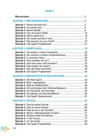 INHALT
Від авторів........................................................................................З
LEKTION 1. WIR WOHNEN HIER..........................................................5
Stunde 1. Woher kommst du?............................................................5
Stunde 2. Ich wohne hier.................................................................... 6
Stunde 3. Meine Straße..................................................................... 9
Stunde 4. Das ist unsere Stadt........................................................... 12
Stunde 5. Wohin gehst du?................................................................ 14
Stunde 6. Wir waren auf dem Land....................................................17
Stunde 7. Wie komme ich zum Park?............................................... 19
Stunde 8. Viel Spaß! Projektarbeit ................................................... 21
LEKTION 2. UNSER HAUS.................................................................... 22
Stunde 1. Ich wohne in einem Hochhaus..........................................22
Stunde 2. Wir wohnen in einem Einfamilienhaus............................. 25
Stunde 3. In unserem Haus................................................................28
Stunde 4. Was machen wir wo?.........................................................32
Stunde 5. Wer kann was nicht machen?...........................................35
Stunde 6. Was kaufen wir heute?......................................................38
Stunde 7. Wie viel Geld hat Micki?.................................................... 40
Stunde 8. Viel Spaß! Projektarbeit ................................................... 42
LEKTION 3. WINTERFESTE IN DEUTSCHLAND................................43
Stunde 1. Wir feiern gern................................................................... 43
Stunde 2. Mein Lieblingsfest..............................................................45
Stunde 3. Bald ist Weihnachten........................................................ 49
Stunde 4. Wir schmücken den Weihnachtsbaum............................. 52
Stunde 5. Am Karneval, am Karneval................................................54
Stunde 6. Schulfeste und Schultraditionen.......................................58
Stunde 7. Viel Spaß! Bastelstunde.................................................... 61
LEKTION 4. SCHULE..............................................................................62
Stunde 1. Das ist meine Schule.........................................................62
Stunde 2. Das ist meine Klasse.........................................................65
Stunde 3. Was ist wo in der Schule?................................................. 68
Stunde 4. Meine Lieblingsstunde ist Sport........................................71
Stunde 5. Gestern hatte ich Werken................................................. 74
Stunde 6. In der Pause....................................................................... 77
Stunde 7. Ich bin krank....................................................................... 80
Stunde 8. Viel Spaß! Projektarbeit ................................................... 82
174
 