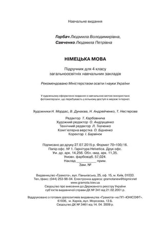 Навчальне видання
Горбач Людмила Володимирівна,
Савченко Людмила Петрівна
НІМЕЦЬКА МОВА
Підручник для 4 класу
загальноосвітніх навчальних закладів
Рекомендовано Міністерством освіти і науки України
У художньому оформленні видання з навчальною метою використано
фотоматеріали, що перебувають у вільному доступі в мережі Інтернет.
Художники Н. Мордас, В. Дунаева, Н. Андрейченко, Т. Нестерова
Редактор Т. Карбовнича
Художний редактор О. Андрущенко
Технічний редактор Л. Ткаченко
Комп’ютерна верстка О. Бідненко
Коректор І. Барвінок
Підписано до друку 27.07.2015 р. Формат 70><100/16.
Папір офс. № 1. Гарнітура Helvetica. Друк офс.
Ум. др. арк. 14,256. Обл.-вид. арк. 11,35.
Умови, фарбовідб. 57,024.
Наклад__________ прим.
Зам. №
Видавництво «Грамота», вул. Паньківська, 25, оф. 15, м. Київ, 01033.
Тел./факс: (044) 253-98-04. Електроннаадреса: gramotanew@bigmir.net
www.gramota.kiev.ua
Свідоцтво про внесеннядо Державного реєструУкраїни
суб’єктів видавничої справи ДК№341 від21.02.2001 р.
Віддрукованоз готовихдіапозитивів видавництва «Грамота» на П
П«Ю
НІСОФТ».
61036, м. Харків, вул. Морозова, 13 Б.
СвідоцтвоДК№3461 від 14. 04. 2009 р.
 