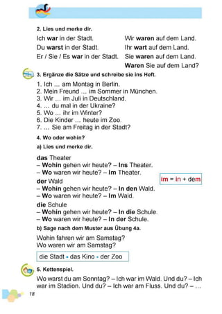 2. Lies und merke dir.
Wir waren auf dem Land.
Ihr wart auf dem Land.
Sie waren auf dem Land.
Waren Sie auf dem Land?
3. Ergänze die Sätze und schreibe sie ins Heft.
1. Ich ... am Montag in Berlin.
2. Mein Freund ... im Sommer in München.
3. W ir... im Juli in Deutschland.
4. ... du mal in der Ukraine?
5. Wo ... ihr im Winter?
6. Die Kinder... heute im Zoo.
7. ... Sie am Freitag in der Stadt?
4. Wo oder wohin?
a) Lies und merke dir.
Ich war in der Stadt.
Du warst in der Stadt.
Er / Sie / Es war in der Stadt.
das Theater
- Wohin gehen wir heute? - Ins Theater.
- Wo waren wir heute? - Im Theater.
der Wald
- Wohin gehen wir heute? - In den Wald.
- Wo waren wir heute? - Im Wald.
im = in + dem
die Schule
- Wohin gehen wir heute? - In die Schule.
- Wo waren wir heute? - In der Schule.
b) Sage nach dem Muster aus Übung 4a.
Wohin fahren wir am Samstag?
Wo waren wir am Samstag?
die Stadt • das Kino • der Zoo
5. Kettenspiel.
Wo warst du am Sonntag? - Ich war im Wald. Und du? - Ich
war im Stadion. Und du? - Ich war am Fluss. Und du? - ...
 