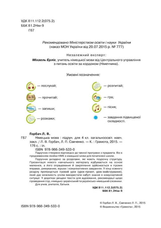 УДК 811.112.2(075.2)
ББК 81.2НІМ-9
Г67
Рекомендовано Міністерством освіти і науки України
(наказ МОН України від 20.07.2015 р. № 777)
Незалежний експерт:
Міхаель Ерліх, учитель німецької мови від Центрального управління
з питань освіти за кордоном (Німеччина).
Умовні позначення:
— послухай; — розпитай;
— гра;
— пісня;
— завдання підвищеної
складності.
Горбач Я. В.
Г67 Німецька мова : підруч. для 4 кл. загальноосвіт. навч.
закл. / Я. В. Горбач, Л. П. Савченко. — К .: Грамота, 2015. —
176 с. : іл.
ІБВИ 978-966-349-533-0
Підручник створено відповідно до чинної програми з предмета. Він є
продовженням лінійки НМК з німецької мови для початкової школи.
Підручник укладено за розділами, які мають поурочну структуру.
Презентація нового навчального матеріалу відбувається на основі
малюнків, а його опрацювання й закріплення здійснюється в ігрових
вправах, римуваннях, віршах і комунікативних завданнях. У кінці кожного
розділу пропонується ігровий урок (урок-проект, урок-майстрування),
який дає можливість учням використати набуті знання в комунікативній
ситуації. У додатках уміщені тексти для аудіювання, рекомендації щодо
проведення ігор, німецько-український та українсько-німецький словники.
Для учнів, учителів, батьків.
УДК 811.112.2(075.2)
ББК 81.2НІМ-9
ISBN 978-966-349-533-0
© Горбач Л. В., Савченко Л. П., 2015
© Видавництво «Грамота», 2015
 