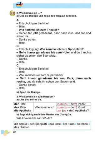 2. Wie komme ich ... ?
a) Lies die Dialoge und zeige den Weg auf dem Bild.
A
- Entschuldigen Sie bitte!
- Bitte.
- Wie komme ich zum Theater?
- Gehen Sie jetzt geradeaus, dann nach links. Und Sie sind
schon da.
- Danke schön.
- Bitte.
B
- Entschuldigung! Wie komme ich zum Sportplatz?
- Gehe immer geradeaus bis zum Hotel, und dort rechts
siehst du schon den Sportplatz.
- Danke.
- Bitte.
C
- Entschuldigen Sie bitte!
- Bitte.
- Wie kommen wir zum Supermarkt?
- Geht immer geradeaus bis zum Park, dann nach
rechts, und da seht ihr schon den Supermarkt.
- Danke schön.
- Bitte.
b) Spielt die Dialoge.
3. Wie komme ich zum Museum?
a) Lies und merke dir.
der Park zum (zu + dem) Park?
das Kino Wie komme ich zum (zu + dem) Kino?
die Apotheke zur (zu + der) Apotheke?
b) Sage richtig nach dem Muster aus Übung 3a.
Wie komme ich zur Schule?
die Schule • der Sportplatz • das Café • der Fluss • die Klinik •
das Stadion
20
 
