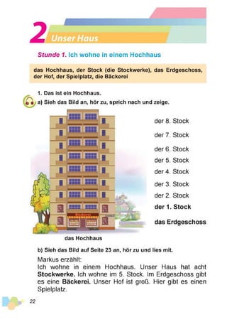 2a—
Stunde 1. Ich wohne in einem Hochhaus
das Hochhaus, der Stock (die Stockwerke), das Erdgeschoss,
der Hof, der Spielplatz, die Bäckerei
1. Das ist ein Hochhaus.
a) Sieh das Bild an, hör zu, sprich nach und zeige.
der 8. Stock
der 7. Stock
der 6. Stock
der 5. Stock
der 4. Stock
der 3. Stock
der 2. Stock
der 1. Stock
das Erdgeschoss
das Hochhaus
b) Sieh das Bild auf Seite 23 an, hör zu und lies mit.
Markus erzählt:
Ich wohne in einem Hochhaus. Unser Haus hat acht
Stockwerke. Ich wohne im 5. Stock. Im Erdgeschoss gibt
es eine Bäckerei. Unser Hof ist groß. Hier gibt es einen
Spielplatz.
22
 