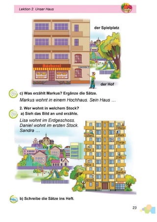 Lektion 2. Unser Haus
Markus wohnt in einem Hochhaus. Sein Haus ...
2. Wer wohnt in welchem Stock?
a) Sieh das Bild an und erzähle.
Lisa wohnt im Erdgeschoss.
Daniel wohnt im ersten Stock.
Sandra ...
i
o
o
0
0
0
ö
0
01
CD
O
D
U
3
2
Mark
J L
Iëdë
F
tlfc :'
f l
Toil
Sandra
b) Schreibe die Sätze ins Heft.
23
 