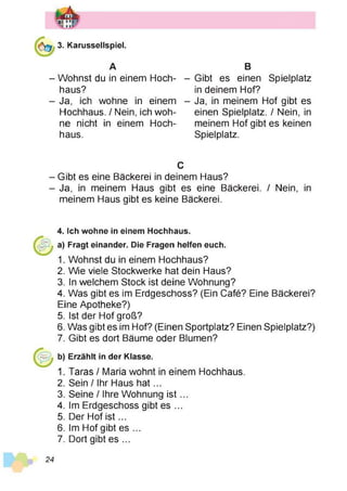 3. Karussellspiel.
A
- Wohnst du in einem Hoch­
haus?
- Ja, ich wohne in einem
Hochhaus. / Nein, ich woh­
ne nicht in einem Hoch­
haus.
B
- Gibt es einen Spielplatz
in deinem Hof?
- Ja, in meinem Hof gibt es
einen Spielplatz. / Nein, in
meinem Hof gibt es keinen
Spielplatz.
C
- Gibt es eine Bäckerei in deinem Haus?
- Ja, in meinem Haus gibt es eine Bäckerei. / Nein, in
meinem Haus gibt es keine Bäckerei.
4. Ich wohne in einem Hochhaus,
a) Fragt einander. Die Fragen helfen euch.
1. Wohnst du in einem Hochhaus?
2. Wie viele Stockwerke hat dein Haus?
3. In welchem Stock ist deine Wohnung?
4. Was gibt es im Erdgeschoss? (Ein Café? Eine Bäckerei?
Eine Apotheke?)
5. Ist der Hof groß?
6. Was gibt es im Hof? (Einen Sportplatz? Einen Spielplatz?)
7. Gibt es dort Bäume oder Blumen?
b) Erzählt in der Klasse.
1. Taras / Maria wohnt in einem Hochhaus.
2. Sein / Ihr Haus h a t...
3. Seine / Ihre Wohnung is t...
4. Im Erdgeschoss gibt es ...
5. Der Hof is t...
6. Im Hof gibt es ...
7. Dort gibt es ...
24
 