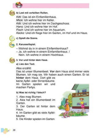 b) Lest mit verteilten Rollen.
Kitti: Das ist ein Einfamilienhaus.
Micki: Ich wohne hier im Keller.
Kitti: Und ich wohne hier im Dachgeschoss.
Hans: Und ich wohne hier im Hof.
Fisch: Und ich wohne hier im Aquarium.
Kocko: Und ich fliege hier im Garten, im Hof und im Haus.
c) Spielt die Szene.
2. Karussellspiel.
- Wohnst du in in einem Einfamilienhaus?
- Ja, ich wohne in einem Einfamilienhaus. /
Nein. Ich wohne in einem Hochhaus.
3. Vor und hinter dem Haus.
a) Lies den Text.
Alex erzählt:
Das ist unser Blumenbeet. Vor dem Haus sind immer viele
Blumen. Ich mag sie. Wir haben auch einen Garten. Er ist
hinter dem Haus. Dort gibt es
keine Apfel- oder Birnenbäume.
Im Garten spielen wir und
machen Partys.
b) Was ist richtig / falsch?
1. Alex mag Blumen.
2. Alex hat ein Blumenbeet im
Garten.
3. Der Garten ist hinter dem
Haus.
4. Im Garten gibt es viele Apfel­
bäume.
5. Die Kinder spielen im Garten.
 