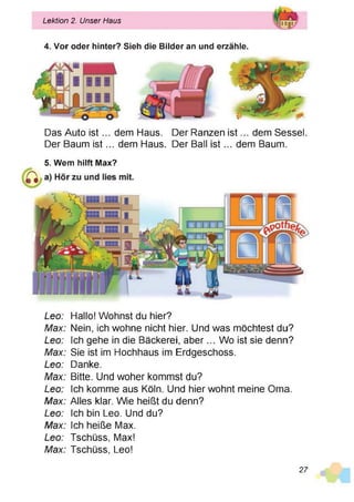 Lektion 2. Unser Haus
4. Vor oder hinter? Sieh die Bilder an und erzähle.
Das Auto is t... dem Haus. Der Ranzen is t... dem Sessel.
Der Baum is t... dem Haus. Der Ball is t... dem Baum.
5. Wem hilft Max?
Leo: Hallo! Wohnst du hier?
Max: Nein, ich wohne nicht hier. Und was möchtest du?
Leo: Ich gehe in die Bäckerei, aber... Wo ist sie denn?
Max: Sie ist im Hochhaus im Erdgeschoss.
Leo: Danke.
Max: Bitte. Und woher kommst du?
Leo: Ich komme aus Köln. Und hier wohnt meine Oma.
Max: Alles klar. Wie heißt du denn?
Leo: Ich bin Leo. Und du?
Max: Ich heiße Max.
Leo: Tschüss, Max!
Max: Tschüss, Leo!
27
 