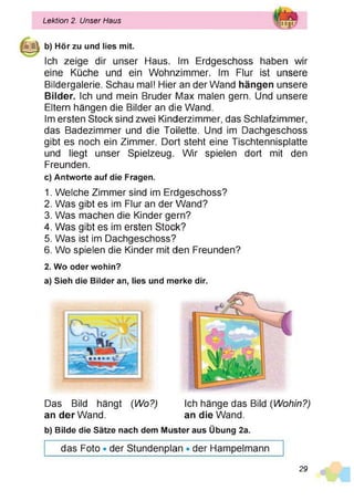 b) Hör zu und lies mit.
Ich zeige dir unser Haus. Im Erdgeschoss haben wir
eine Küche und ein Wohnzimmer. Im Flur ist unsere
Bildergalerie. Schau mal! Hier an der Wand hängen unsere
Bilder. Ich und mein Bruder Max malen gern. Und unsere
Eltern hängen die Bilder an die Wand.
Im ersten Stock sind zwei Kinderzimmer, das Schlafzimmer,
das Badezimmer und die Toilette. Und im Dachgeschoss
gibt es noch ein Zimmer. Dort steht eine Tischtennisplatte
und liegt unser Spielzeug. Wir spielen dort mit den
Freunden.
c) Antworte auf die Fragen.
1. Welche Zimmer sind im Erdgeschoss?
2. Was gibt es im Flur an der Wand?
3. Was machen die Kinder gern?
4. Was gibt es im ersten Stock?
5. Was ist im Dachgeschoss?
6. Wo spielen die Kinder mit den Freunden?
2. Wo oder wohin?
a) Sieh die Bilder an, lies und merke dir.
Lektion 2. Unser Haus i|anjp
Das Bild hängt (Wo?) Ich hänge das Bild (Wohin?)
b) Bilde die Sätze nach dem Muster aus Übung 2a.
das Foto • der Stundenplan • der Hampelmann
an der Wand. an die Wand.
29
 