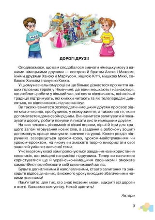 Сподіваємося, що вам сподобалося вивчати німецьку мову з ва­
шими німецькими друзями — сестрою й братом Алекс і Максом,
їхніми друзями Ханою й Маркусом, кішкою Кітті, мишкою Міккі, со­
бакою Хансом і папугою Кокко.
У цьому навчальному році ви ще більше дізнаєтеся про життя на­
ших головних героїв у Німеччині: де вони мешкають і навчаються,
що люблять робити у вільний час, які свята відзначають, які шкільні
традиції підтримують, які книжки читають та які телепередачі див­
ляться, як відпочивають під час канікул.
Ви також навчитеся розповідати німецьким друзям про своє рід­
не місто чи село, про будинок, у якому живете, а також про те, як ви
допомагаєте вдома своїм рідним. Ви навчитеся запитувати й пока­
зувати дорогу, робити покупки й писати листи німецьким друзям.
На вас чекають різноманітні цікаві вправи, вірші й ігри для кра­
щого запам’ятовування нових слів, а завдання в робочому зошиті
допоможуть краще опанувати вивчене на уроці. Кожен розділ під­
ручника завершується уроком-грою, уроком-майструванням чи
уроком-проектом, на якому ви зможете творчо використати свої
знання й уміння з вивченої теми.
У четвертому класі вам пропонуються завдання на використання
словників, що вміщені наприкінці підручника. Тепер ви навчитеся
користуватися ще й українсько-німецьким словником і зможете
самостійно поглиблювати свій словниковий запас.
Будьте допитливими й наполегливими, ставте запитання та зна­
ходьте відповіді на них, із кожного уроку виходьте збагаченими но­
вими знаннями!
Пам’ятайте: для тих, хто знає іноземні мови, відкриті всі дороги
в житті. Бажаємо вам успіху. Нехай щастить!
Автори
З
 
