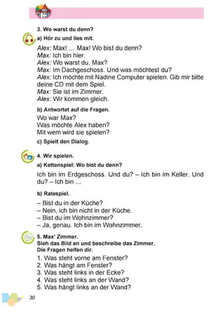 3. Wo warst du denn?
a) Hör zu und lies mit.
A/ex: M ax!... Max! Wo bist du denn?
Max: Ich bin hier.
Alex: Wo warst du, Max?
Max: Im Dachgeschoss. Und was möchtest du?
Alex: Ich möchte mit Nadine Computer spielen. Gib mir bitte
deine CD mit dem Spiel.
Max: Sie ist im Zimmer.
Alex: Wir kommen gleich.
b) Antwortet auf die Fragen.
Wo war Max?
Was möchte Alex haben?
Mit wem wird sie spielen?
c) Spielt den Dialog.
4. Wir spielen.
a) Kettenspiel: Wo bist du denn?
Ich bin im Erdgeschoss. Und du? - Ich bin im Keller. Und
du? - Ich bin ...
b) Ratespiel.
- Bist du in der Küche?
- Nein, ich bin nicht in der Küche.
- Bist du im Wohnzimmer?
- Ja, genau. Ich bin im Wohnzimmer.
5. Max’ Zimmer.
Sieh das Bild an und beschreibe das Zimmer.
Die Fragen helfen dir.
1. Was steht vorne am Fenster?
2. Was hängt am Fenster?
3. Was steht links in der Ecke?
4. Was steht links an der Wand?
5. Was hängt links an der Wand?
30
 