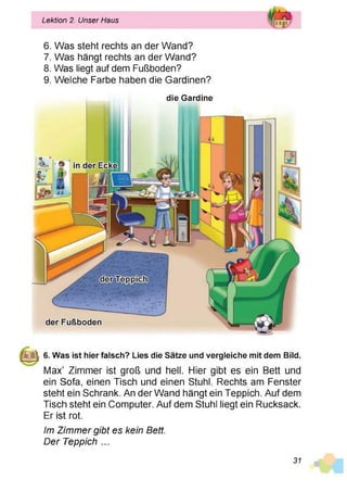Lektion 2. Unser Haus
6. Was steht rechts an der Wand?
7. Was hängt rechts an der Wand?
8. Was liegt auf dem Fußboden?
9. Welche Farbe haben die Gardinen?
die Gardine
6. Was ist hier falsch? Lies die Sätze und vergleiche mit dem Bild.
Max’ Zimmer ist groß und hell. Hier gibt es ein Bett und
ein Sofa, einen Tisch und einen Stuhl. Rechts am Fenster
steht ein Schrank. An der Wand hängt ein Teppich. Auf dem
Tisch steht ein Computer. Auf dem Stuhl liegt ein Rucksack.
Er ist rot.
Im Zimmer gibt es kein Bett.
Der Teppich ...
31
 