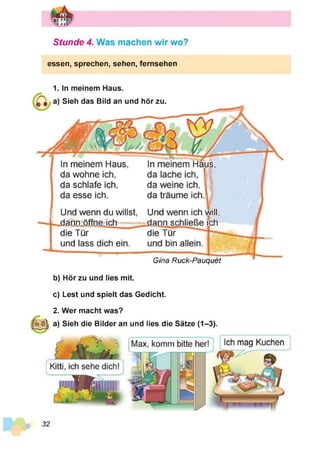 Stunde 4. Was machen w ir wo?
essen, sprechen, sehen, fernsehen
1. In meinem Haus.
a) Sieh das Bild an und hör zu.
In meinem Haus,
da wohne ich,
da schlafe ich,
da esse ich.
Und wenn du willst,
dann öffne ich
die Tür
und lass dich ein.
In meinem Haus
da lache ich,
da weine ich,
da träume ich
Und wenn ich will,
.dann schließe ich
die Tür
und bin allein
Gina Ruck-Pauquet
b) Hör zu und lies mit.
c) Lest und spielt das Gedicht.
2. Wer macht was?
a) Sieh die Bilder an und lies die Sätze (1-3).
32
 