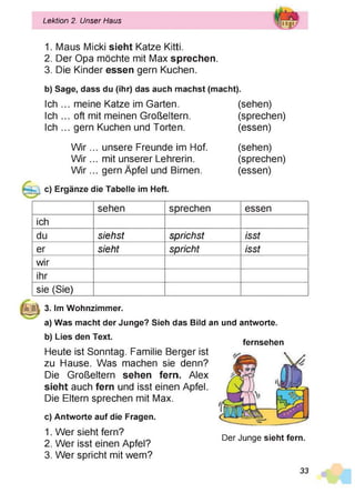 L
Lektion 2. Unser Haus
1. Maus Micki sieht Katze Kitti.
2. Der Opa möchte mit Max sprechen.
3. Die Kinder essen gern Kuchen.
b) Sage, dass du (ihr) das auch machst (macht).
Ich ... meine Katze im Garten. (sehen)
Ich ... oft mit meinen Großeltern. (sprechen)
Ich ... gern Kuchen und Torten. (essen)
W ir... unsere Freunde im Hof. (sehen)
W ir... mit unserer Lehrerin. (sprechen)
W ir... gern Äpfel und Birnen. (essen)
c) Ergänze die Tabelle im Heft.
sehen sprechen essen
ich
du siehst sprichst isst
er sieht spricht isst
wir
ihr
sie (Sie)
3. Im Wohnzimmer.
a) Was macht der Junge? Sieh das Bild an und antworte.
b) Lies den Text.
Heute ist Sonntag. Familie Berger ist
zu Hause. Was machen sie denn?
Die Großeltern sehen fern. Alex
sieht auch fern und isst einen Apfel.
Die Eltern sprechen mit Max.
c) Antworte auf die Fragen.
1. Wer sieht fern?
2. Wer isst einen Apfel?
3. Wer spricht mit wem?
fernsehen
Der Junge sieht fern.
33
 
