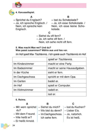 4. Karussellspiel.
A
Sprichst du Englisch?
Ja, ich spreche Englisch. /
Nein, ich spreche kein
Englisch.
B
- Isst du Schokolade?
- Ja, ich esse Schokolade. /
Nein, ich esse keine Scho­
kolade.
C
- Siehst du oft fern?
- Ja, ich sehe oft fern. /
Nein, ich sehe nicht oft fern.
5. Was macht Max wo? Und du?
Was passt zusammen? Wähle aus und lies vor.
Im Hofspielt Max Tischtennis. / Ich spiele auch Tischtennis im Hof.
spielt er Tischtennis.
Im Kinderzimmer macht er eine Party.
Im Badezimmer macht er seine Hausaufgaben.
In der Küche sieht er fern.
Im Dachgeschoss spricht er mit dem Opa.
Im Garten badet er.
Im Hof spielt er Computer.
Im Wohnzimmer radelt er.
isst er.
6. Reime.
A
- Mit wem sprichst
du?
- Mit dem Freund.
- Wie heißt er?
- Er heißt Arnold.
B
- Siehst du mich?
-W o bist du denn?
- Im Dachgeschoss.
Ich sehe fern.
C
- Isst du Kuchen?
- Lieber Eis.
- Ja, natürlich.
Es ist heiß.
 