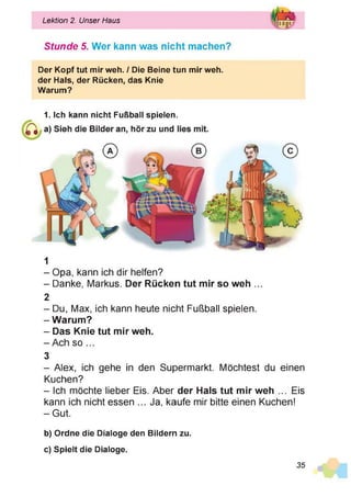 Lektion 2. Unser Haus
Stunde 5. Wer kann was nicht machen?
Der Kopf tut mir weh. / Die Beine tun mir weh.
der Hals, der Rücken, das Knie
Warum?
1. Ich kann nicht Fußball spielen.
1
- Opa, kann ich dir helfen?
- Danke, Markus. Der Rücken tut mir so weh ...
2
- Du, Max, ich kann heute nicht Fußball spielen.
-W arum ?
- Das Knie tut mir weh.
-A c h so ...
3
- Alex, ich gehe in den Supermarkt. Möchtest du einen
Kuchen?
- Ich möchte lieber Eis. Aber der Hals tut mir weh ... Eis
kann ich nicht essen ... Ja, kaufe mir bitte einen Kuchen!
-G ut.
b) Ordne die Dialoge den Bildern zu.
c) Spielt die Dialoge.
35
 