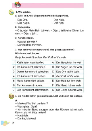 2. Wir spielen.
a) Spiel im Kreis. Zeige und nenne die Körperteile.
- Das Ohr. - Der Hals.
- Das Auge. - Der Arm.
b) Kettenreim.
- 0 je, o je! Mein Bein tut weh. - O je, o je! Meine Ohren tun
weh. - Oje, oje! ...
c) Karussellspiel.
- Was tut dir weh?
- Der Kopf tut mir weh.
3. Wer kann was nicht machen? Was passt zusammen?
Wähle aus und lies vor.
Katja kann nicht laufen. Der Fuß tut ihr weh.
1 Katja kann nicht laufen. A Der Bauch tut ihr weh.
2 Ich kann nicht schreiben. B Die Augen tun mir weh.
3 Daniel kann nicht sprechen. C Das Ohr tut ihr weh.
4 Ich kann nicht fernsehen. D Der Fuß tut ihr weh.
5 Maria kann nicht essen. E Der Hals tut ihm weh.
6 Tim kann nicht radeln. F Die Hand tut mir weh.
7 Lea kann nicht schwimmen. G Die Beine tun ihm weh.
4. Die Kinder helfen gern zu Hause. Lest und spielt die Dialoge.
A
- Markus! Wo bist du denn?
- Was gibt’s, Opa?
- Ich möchte Staub saugen, aber der Rücken tut mir weh.
Kannst du mir bitte helfen?
- Natürlich.
- Danke, Markus!
36
 