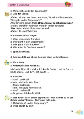 Lektion 2. Unser Haus
3. Wer geht heute in den Supermarkt?
a) Lies den Dialog.
Mutter: Kinder, wir brauchen Käse, Wurst und Marmelade.
Wer geht in den Supermarkt?
Alex: Ich kann gehen, Mutti. Brauchen wir sonst noch etwas?
Mutter: Brötchen kaufe ich morgen in der Bäckerei.
Alex: Kann ich mir Bonbons kaufen?
Mutter: Ja, ein Päckchen.
b) Antworte auf die Fragen.
1. Was braucht die Familie?
2. Wer geht in den Supermarkt?
3. Wer geht in die Bäckerei?
4. Wer möchte Bonbons kaufen?
c) Spielt den Dialog.
d) Seht das Bild aus Übung 1 an und bildet weitere Dialoge.
4. Wir spielen.
a) Kettenspiel: Was kaufst du?
Ich kaufe Brot. Und du? - Ich kaufe Butter. Und du? - Ich
kaufe Wurst. Und du? - Ich kaufe ...
b) Ratespiel.
- Kaufst du Brot?
- Nein, ich kaufe kein Brot.
- Kaufst du Milch?
- Nein, ich kaufe keine Milch.
- Kaufst du Müsli?
-J a , genau. Ich kaufe Müsli.
5. Was kaufst du in einem Supermarkt? Was kannst du in der
Schule kaufen? Erzähle. Die Fragen helfen dir.
1. Gehst du oft in den Supermarkt?
2. Was kaufst du dort?
39
 