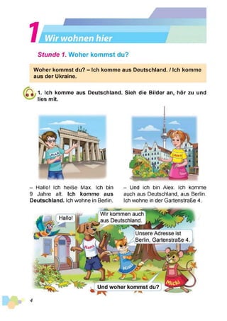 Stunde 1. Woher kommst du?
Woher kommst du? - Ich komme aus Deutschland. / Ich komme
aus der Ukraine.
1. Ich komme aus Deutschland. Sieh die Bilder an, hör zu und
lies mit.
- Hallo! Ich heiße Max. Ich bin
9 Jahre alt. Ich komme aus
Deutschland. Ich wohne in Berlin.
- Und ich bin Alex. Ich komme
auch aus Deutschland, aus Berlin.
Ich wohne in der Gartenstraße 4.
Wir kommen auch
aus Deutschland.
Hallo!
Und woher kommst du?
Unsere Adresse ist
Berlin, Gartenstraße 4.
4
 
