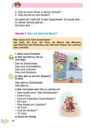 3. Gibt es einen Kiosk in deiner Schule?
4. Was kannst du dort kaufen?
Ich gehe oft /nicht oft in den Supermarkt. Ich kaufe d o rt...
In meiner Schule gibt es ...
Ich kann d o rt...
Stunde 7. Wie viel Geld hat Micki?
Was kostet eine Tafel Schokolade?
das Geld, der Euro, der Cent, die Münze (die Münzen),
das Päckchen (die Päckchen), die Tafel (die Tafeln), der Lutscher
(die Lutscher)
1. Micki macht Einkäufe.
a) Sieh das Bild an, hör zu
und zeige.
Das ist Schokolade.
Das sind Gummibären.
Das sind Lutscher.
Das sind Bonbons.
b) Was gibt es auf den Regalen?
Erzähle.
Hier gibt es Schokolade.
Hier gibt es ...
c) Wie viel kostet was? Hör zu und lies mit.
- Was kostet eine Tafel Schokolade?
- Einen Euro.
- Und ein Päckchen Gummibären?
- 60 Cent.
- Was kostet ein Lutscher?
- 50 Cent.
- Und ein Bonbon?
- 10 Cent.
d) Spielt den Dialog.
40
 