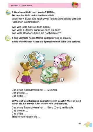 2. Was kann Micki noch kaufen? Hilf ihr.
Rechne das Geld und schreibe ins Heft.
Micki hat 4 Euro. Sie kauft zwei Tafeln Schokolade und ein
Päckchen Gummibären.
Wie viel Geld hat sie dann noch?
Wie viele Lutscher kann sie noch kaufen?
Wie viele Bonbons kann sie noch kaufen?
3. Wie viel Geld haben Mickis Sparschweine im Bauch?
a) Wie viele Münzen haben die Sparschweine? Zähle und berichte.
Lektion 2. Unser Haus
Das erste Sparschwein h a t... Münzen.
Das zweite ...
Das dritte ...
b) Wie viel Geld hat jedes Sparschwein im Bauch? Wie viel Geld
haben sie zusammen? Rechne im Heft und berichte.
Das erste Sparschwein h a t... Euro (Cent) im Bauch.
Das zweite ...
Das dritte ...
Zusammen haben sie ...
41
 