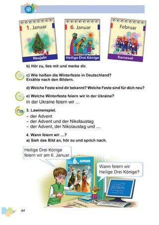 Heilige Drei Könige
6. Januar
b) Hör zu, lies mit und merke dir.
c) Wie heißen die Winterfeste in Deutschland?
Erzähle nach den Bildern.
d) Welche Feste sind dir bekannt? Welche Feste sind für dich neu?
e) Welche Winterfeste feiern wir in der Ukraine?
In der Ukraine feiern w ir...
3. Lawinenspiel.
- der Advent
- der Advent und der Nikolaustag
- der Advent, der Nikolaustag und ...
4. Wann feiern wir ...?
a) Sieh das Bild an, hör zu und sprich nach.
Heilige Drei Könige
feiern wir am 6. Januar
Wann feiern wir
Heilige Drei Könige?
44
 