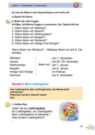 Lektion 3. Winterfeste in Deutschland
b) Lies die Sätze in den Sprechbiasen und merke dir.
c) Spielt die Szene.
5. Micki hat viele Fragen.
Hilf Max, auf Mickis Fragen zu antworten. Die Tabelle hilft dir.
1. Wann feiern wir Nikolaus?
2. Wann feiern wir Advent?
3. Wann feiern wir Weihnachten?
4. Wann feiern wir Neujahr?
5. Wann feiern wir Karneval?
6. Wann feiern wir Heilige Drei Könige?
Wann feiern wir Nikolaus? - Nikolaus feiern wir am 6. De­
zember.
Nikolaus
Advent
Weihnachten
Neujahr
Heilige Drei Könige
Karneval
feiern wir
am 1. Dezember,
am 24.-25. Dezember,
am 1. Januar,
am 6. Januar,
im Februar.
am 6. Dezember.
Stunde 2. Mein Lieblingsfest
das Lieblingsfest (die Lieblingsfeste), der Maskenball
schmücken
Plätzchen backen, Besuch haben
laut
1. Ketten-Rap.
Jeder hat ein Lieblingsfest,
ein Lieblingsfest, ein Lieblingsfest.
Mein Lieblingsfest ist Karneval-
Was ist dein Lieblingsfest?!
45
 