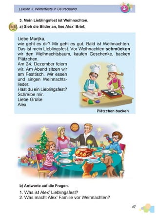 Lektion 3. Winterfeste in Deutschland
d ®
3. Mein Lieblingsfest ist Weihnachten.
J | a) Sieh die Bilder an, lies Alex’ Brief.
Liebe Marijka,
wie geht es dir? Mir geht es gut. Bald ist Weihnachten.
Das ist mein Lieblingsfest. Vor Weihnachten schmücken
wir den Weihnachtsbaum,
Plätzchen.
Am 24. Dezember feiern
wir. Am Abend sitzen wir
am Festtisch. Wir essen
und singen Weihnachts­
lieder.
Hast du ein Lieblingsfest?
Schreibe mir.
Liebe Grüße
Alex
kaufen Geschenke, backen
Plätzchen backen
b) Antworte auf die Fragen.
1. Was ist Alex’ Lieblingsfest?
2. Was macht Alex’ Familie vor Weihnachten?
47
 