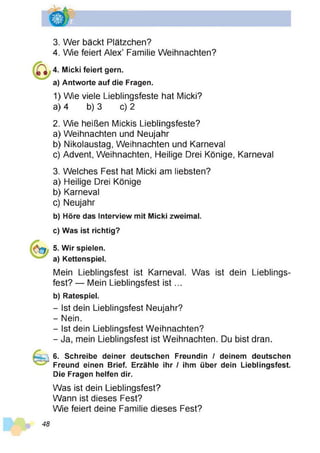 3. Wer bäckt Plätzchen?
4. Wie feiert Alex’ Familie Weihnachten?
4. Micki feiert gern,
a) Antworte auf die Fragen.
1) Wie viele Lieblingsfeste hat Micki?
a) 4 b) 3 c) 2
2. Wie heißen Mickis Lieblingsfeste?
a) Weihnachten und Neujahr
b) Nikolaustag, Weihnachten und Karneval
c) Advent, Weihnachten, Heilige Drei Könige, Karneval
3. Welches Fest hat Micki am liebsten?
a) Heilige Drei Könige
b) Karneval
c) Neujahr
b) Höre das Interview mit Micki zweimal.
c) Was ist richtig?
5. Wir spielen,
a) Kettenspiel.
Mein Lieblingsfest ist Karneval. Was ist dein Lieblings­
fest? — Mein Lieblingsfest is t...
b) Ratespiel.
- Ist dein Lieblingsfest Neujahr?
- Nein.
- Ist dein Lieblingsfest Weihnachten?
- Ja, mein Lieblingsfest ist Weihnachten. Du bist dran.
6. Schreibe deiner deutschen Freundin / deinem deutschen
Freund einen Brief. Erzähle ihr / ihm über dein Lieblingsfest.
Die Fragen helfen dir.
Was ist dein Lieblingsfest?
Wann ist dieses Fest?
Wie feiert deine Familie dieses Fest?
48
 
