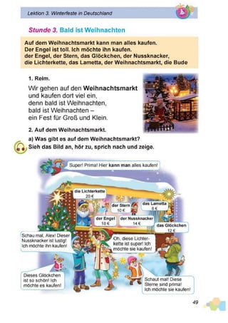 Stunde 3. Bald ist Weihnachten
Auf dem Weihnachtsmarkt kann man alles kaufen.
Der Engel ist toll. Ich möchte ihn kaufen,
der Engel, der Stern, das Glöckchen, der Nussknacker,
die Lichterkette, das Lametta, der Weihnachtsmarkt, die Bude
Lektion 3. Winterfeste in Deutschland
1. Reim.
Wir gehen auf den Weihnachtsmarkt
und kaufen dort viel ein,
denn bald ist Weihnachten,
bald ist Weihnachten -
ein Fest für Groß und Klein.
2. Auf dem Weihnachtsmarkt.
a) Was gibt es auf dem Weihnachtsmarkt?
Sieh das Bild an, hör zu, sprich nach und zeige.
die Lichterkette
20 €
das Glöckchen
12 € _____
das Lametta
8 € hl
der Stern
10 €
der Engel
18€
der Nussknacker
14€
Schau mal, Alex! Dieser
Nussknacker ist lustig!
Ich möchte ihn kaufen!
r Oh, diese Lichter­
kette ist super! Ich
»möchte sie kaufen!
Dieses Glöckchen
ist so schön! Ich
möchte es kaufen!
Schaut mal! Diese
Sterne sind prima!
Ich möchte sie kaufen!
49
 