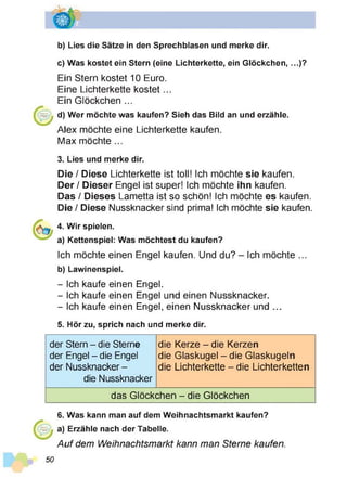 b) Lies die Sätze in den Sprechblasen und merke dir.
c) Was kostet ein Stern (eine Lichterkette, ein Glöckchen,...)?
Ein Stern kostet 10 Euro.
Eine Lichterkette kostet...
Ein Glöckchen ...
d) Wer möchte was kaufen? Sieh das Bild an und erzähle.
Alex möchte eine Lichterkette kaufen.
Max möchte ...
3. Lies und merke dir.
Die / Diese Lichterkette ist toll! Ich möchte sie kaufen.
Der / Dieser Engel ist super! Ich möchte ihn kaufen.
Das / Dieses Lametta ist so schön! Ich möchte es kaufen.
Die / Diese Nussknacker sind prima! Ich möchte sie kaufen.
4. Wir spielen.
a) Kettenspiel: Was möchtest du kaufen?
Ich möchte einen Engel kaufen. Und du? - Ich möchte ...
b) Lawinenspiel.
- Ich kaufe einen Engel.
- Ich kaufe einen Engel und einen Nussknacker.
- Ich kaufe einen Engel, einen Nussknacker und ...
5. Hör zu, sprich nach und merke dir.
der Stern - die Sterne
der Engel - die Engel
der Nussknacker -
die Nussknacker
die Kerze - die Kerzen
die Glaskugel - die Glaskugeln
die Lichterkette - die Lichterketten
das Glöckchen - die Glöckchen
50
6. Was kann man auf dem Weihnachtsmarkt kaufen?
a) Erzähle nach der Tabelle.
Auf dem Weihnachtsmarkt kann man Sterne kaufen.
 