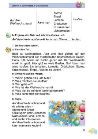 Lektion 3. Winterfeste in Deutschland
Auf dem
kann man
Sterne
Engel
Lametta
Weihnachtsmarkt Glöckchen
Nussknacker
Lichterketten
kaufen.
b) Ergänze den Satz und schreibe ihn ins Heft.
Auf dem Weihnachtsmarkt kann man Sterne,... kaufen.
7. Weihnachten kommt.
|||g | a) Lies den Text.
Bald ist Weihnachten. Alex und Max gehen auf den
Weihnachtsmarkt. Sie möchten dort Baumschmuck kaufen.
Hans, Kitti, Micki und Kocko gehen mit. Der Weihnachts­
markt ist groß. Hier gibt es viele Buden. Dort kann man
alles kaufen: Lichterketten, Lametta, Glöckchen, Sterne,
Nussknacker, Engel. Alles ist so schön!
b) Antworte auf die Fragen.
1. Wohin gehen Alex und Max?
2. Was möchten sie kaufen?
3. Wer geht mit?
4. Wie ist der Weihnachtsmarkt?
5. Was gibt es auf dem Weihnachtsmarkt?
6. Was kann man dort kaufen?
8. Reim.
Auf dem Weihnachtsmarkt
da gibt es alles -
Sterne und Engel,
Glaskugeln und Glöckchen,
Nussknacker und Lametta
und auch Lichterketten!
Auf dem Weihnachtsmarkt
kann man alles kaufen!
51
 