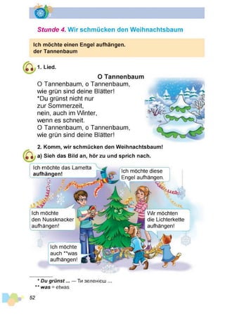 Stunde 4. Wir schmücken den Weihnachtsbaum
Ich möchte einen Engel aufhängen,
der Tannenbaum
1. Lied
O Tannenbaum
O Tannenbaum, o Tannenbaum,
wie grün sind deine Blätter!
*Du grünst nicht nur
zur Sommerzeit,
nein, auch im Winter,
wenn es schneit.
O Tannenbaum, o Tannenbaum,
wie grün sind deine Blätter!
Komm, wir schmücken den Weihnachtsbaum!
Sieh das Bild an, hör zu und sprich nach.
Ich möchte das Lametta
aufhängen!
Ich möchte
den Nussknacker
aufhängen!
Ich möchte
auch **was
aufhängen!
Ich möchte diese
Engel aufhängen.
%
Wir möchten
die Lichterkette
aufhängen!
* D u g rü n s t... —Ти зеленієш ...
** w as = etwas
52
 