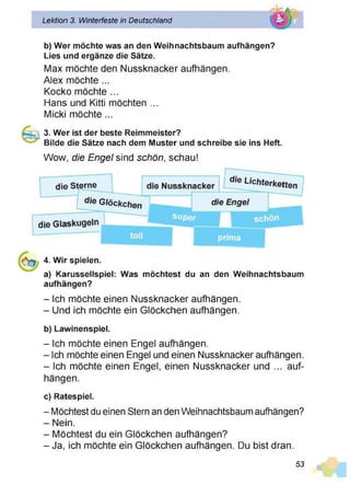 Lektion 3. Winterfeste in Deutschland
b) Wer möchte was an den Weihnachtsbaum aufhängen?
Lies und ergänze die Sätze.
Max möchte den Nussknacker aufhängen.
Alex möchte ...
Kocko möchte ...
Hans und Kitti möchten ...
Micki möchte ...
3. Wer ist der beste Reimmeister?
Bilde die Sätze nach dem Muster und schreibe sie ins Heft.
Wow, die Engel sind schön, schau!
4. Wir spielen.
a) Karussellspiel: Was möchtest du an den Weihnachtsbaum
aufhängen?
- Ich möchte einen Nussknacker aufhängen.
- Und ich möchte ein Glöckchen aufhängen.
b) Lawinenspiel.
- Ich möchte einen Engel aufhängen.
- Ich möchte einen Engel und einen Nussknacker aufhängen.
- Ich möchte einen Engel, einen Nussknacker und ... auf­
hängen.
c) Ratespiel.
- Möchtest du einen Stern an den Weihnachtsbaum aufhängen?
- Nein.
- Möchtest du ein Glöckchen aufhängen?
- Ja, ich möchte ein Glöckchen aufhängen. Du bist dran.
53
 