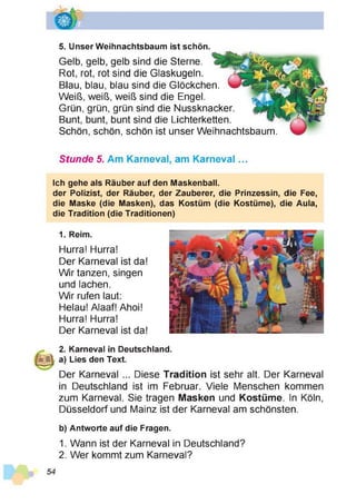 5. Unser Weihnachtsbaum ist schön.
Gelb, gelb, gelb sind die Sterne.
Rot, rot, rot sind die Glaskugeln.
Blau, blau, blau sind die Glöckchen.
Weiß, weiß, weiß sind die Engel.
Grün, grün, grün sind die Nussknacker.
Bunt, bunt, bunt sind die Lichterketten.
Schön, schön, schön ist unser Weihnachtsbaum.
Stunde 5. Am Karneval, am Karneval...
Ich gehe als Räuber auf den Maskenball.
der Polizist, der Räuber, der Zauberer, die Prinzessin, die Fee,
die Maske (die Masken), das Kostüm (die Kostüme), die Aula,
die Tradition (die Traditionen)
1. Reim.
Hurra! Hurra!
Der Karneval ist da!
Wir tanzen, singen
und lachen.
Wir rufen laut:
Helau! Alaaf! Ahoi!
Hurra! Hurra!
Der Karneval ist da!
2. Karneval in Deutschland.
a) Lies den Text.
Der Karneval ... Diese Tradition ist sehr alt. Der Karneval
in Deutschland ist im Februar. Viele Menschen kommen
zum Karneval. Sie tragen Masken und Kostüme. In Köln,
Düsseldorf und Mainz ist der Karneval am schönsten.
b) Antworte auf die Fragen.
1. Wann ist der Karneval in Deutschland?
2. Wer kommt zum Karneval?
 