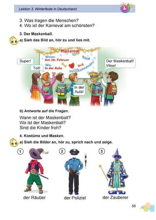Lektion 3. Winterfeste in Deutschland
3. Was tragen die Menschen?
4. Wo ist der Karneval am schönsten?
3. Der Maskenball.
Sieh das Bild an, hör zu und lies mit.
Super!
W ann:
Am 20. Februar
Maskenball - '
Der Maskenball!
Wow!
b) Antworte auf die Fragen.
Wann ist der Maskenball?
Wo ist der Maskenball?
Sind die Kinder froh?
4. Kostüme und Masken.
a) Sieh die Bilder an, hör zu, sprich
© 4*
nach und zeige.
der Räuber der Polizist der Zauberer
55
 