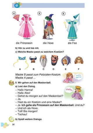 die Prinzessin die Hexe die Fee
b) Hör zu und lies mit.
c) Welche Maske passt zu welchem Kostüm?
A ^ B C D E F
Maske B passt zum Polizisten-Kostüm.
Maske A passt...
5. Wir gehen auf den Maskenball.
y i a M o ,
a) Lest den Dialog.
- Hallo Hanna!
- Hallo Alex!
- Gehst du morgen auf den Maskenball?
- Ja.
- Hast du ein Kostüm und eine Maske?
- Ja. Ich gehe als Prinzessin auf den Maskenball. Und du?
- Und ich als Hexe.
- Toll! Bis morgen!
- Tschau!
b) Spielt weitere Dialoge.
56
 