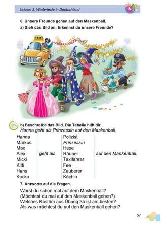 Lektion 3. Winterfeste in Deutschland
6. Unsere Freunde gehen auf den Maskenball,
a) Sieh das Bild an. Erkennst du unsere Freunde?
b) Beschreibe das Bild. Die Tabelle hilft dir.
Hanna geht als Prinzessin auf den Maskenball.
Hanna Polizist
Markus Prinzessin
Max Hexe
Alex geht als Räuber auf den Maskenball.
Micki Taxifahrer
Kitti Fee
Hans Zauberer
Kocko Köchin
7. Antworte auf die Fragen.
Warst du schon mal auf dem Maskenball?
(Möchtest du mal auf den Maskenball gehen?)
Welches Kostüm aus Übung 3a ist am besten?
Als was möchtest du auf den Maskenball gehen?
57
 