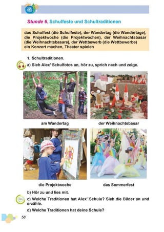 Stunde 6. Schulfeste und Schultraditionen
das Schulfest (die Schulfeste), der Wandertag (die Wandertage),
die Projektwoche (die Projektwochen), der Weihnachtsbasar
(die Weihnachtsbasare), der Wettbewerb (die Wettbewerbe)
ein Konzert machen, Theater spielen
1. Schultraditionen.
am Wandertag der Weihnachtsbasar
die Projektwoche das Sommerfest
b) Hör zu und lies mit.
c) Welche Traditionen hat Alex’ Schule? Sieh die Bilder an und
erzähle.
d) Welche Traditionen hat deine Schule?
58
 