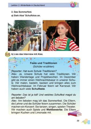Lektion 3. Winterfeste in Deutschland
2. Das Sommerfest,
a) Sieh Alex’ Schulfotos an.
b) Lies das Interview mit Alex.
>* * y . '
Feste und Traditionen
* (Schüler erzählen)
Reporter: Hat eure Schule Traditionen?
Alex: Ja. Unsere Schule hat viele Traditionen. Wir
haben Wandertage und Projektwochen. Im Dezember
gibt es immer einen Weihnachtsbasar in unserer Schu­
le. W r malen, basteln, backen und bringen alles zum
Weihnachtsbasar. Im Februar feiern wir Karneval. W r
haben auch viele Schulfeste.
Reporter: Das ist ja toll! Und welches Schulfest magst du
am liebsten?
Alex: Am liebsten mag ich das Sommerfest. Die Eltern,
die Lehrer und die Schüler feiern zusammen. Die Schüler
machen ein Konzert: Sie tanzen, singen, spielen Theater.
Wir machen auch Spiele und Wettbewerbe,
bringen Kuchen und Limonade mit.
59
 