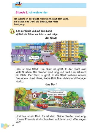 Stunde 2. Ich wohne hier
Ich wohne in der Stadt. / Ich wohne auf dem Land,
die Stadt, das Dorf, die Straße, der Platz
breit, eng
1. In der Stadt und auf dem Land,
a) Sieh die Bilder an, hör zu und zeige.
die Stadt
Das ist eine Stadt. Die Stadt ist groß. In der Stadt sind
viele Straßen. Die Straßen sind lang und breit. Hier ist auch
ein Platz. Der Platz ist groß. In der Stadt wohnen unsere
Freunde - Hund Hans, Katze Kitti, Maus Micki und Papagei
Kocko.
das Dorf
Und das ist ein Dorf. Es ist klein. Seine Straßen sind eng.
Unsere Freunde sind schon hier, auf dem Land. Was sagen
sie?
6
 