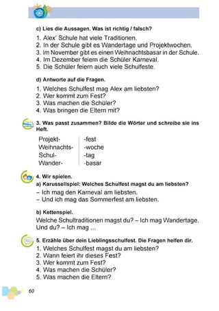 c) Lies die Aussagen. Was ist richtig / falsch?
1. Alex’ Schule hat viele Traditionen.
2. In der Schule gibt es Wandertage und Projektwochen.
3. Im November gibt es einen Weihnachtsbasar in der Schule.
4. Im Dezember feiern die Schüler Karneval.
5. Die Schüler feiern auch viele Schulfeste.
d) Antworte auf die Fragen.
1. Welches Schulfest mag Alex am liebsten?
2. Wer kommt zum Fest?
3. Was machen die Schüler?
4. Was bringen die Eltern mit?
3. Was passt zusammen? Bilde die Wörter und schreibe sie ins
Heft.
Projekt-
Weihnachts-
Schul-
Wander-
-fest
-woche
-tag
-basar
4. Wir spielen.
a) Karussellspiel: Welches Schulfest magst du am liebsten?
- Ich mag den Karneval am liebsten.
- Und ich mag das Sommerfest am liebsten.
b) Kettenspiel.
Welche Schultraditionen magst du? - Ich mag Wandertage.
Und du? - Ich mag ...
5. Erzähle über dein Lieblingsschulfest. Die Fragen helfen dir.
1. Welches Schulfest magst du am liebsten?
2. Wann feiert ihr dieses Fest?
3. Wer kommt zum Fest?
4. Was machen die Schüler?
5. Was machen die Eltern?
60
 