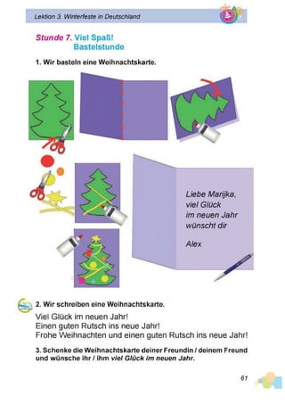 Lektion 3. Winterfeste in Deutschland
Stunde 7. Viel Spaß!
Basteistunde
1. Wir basteln eine Weihnachtskarte.
Alex
P
Liebe Marijka,
viel Glück
im neuen Jahr
wünscht dir
2. Wir schreiben eine Weihnachtskarte.
Viel Glück im neuen Jahr!
Einen guten Rutsch ins neue Jahr!
Frohe Weihnachten und einen guten Rutsch ins neue Jahr!
3. Schenke die Weihnachtskarte deiner Freundin / deinem Freund
und wünsche ihr / ihm viel G lück im neuen Jahr.
61
 