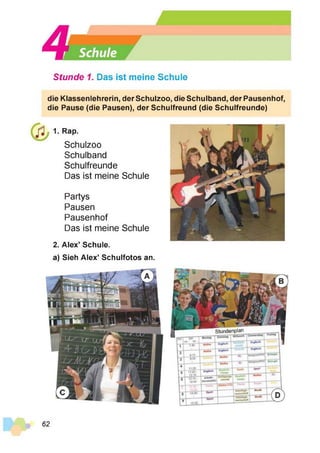 Stunde 1. Das ist meine Schule
die Klassenlehrerin, der Schulzoo, die Schulband, der Pausenhof,
die Pause (die Pausen), der Schulfreund (die Schulfreunde)
1. Rap.
Schulzoo
Schulband
Schulfreunde
Das ist meine Schule
Partys
Pausen
Pausenhof
Das ist meine Schule
2. Alex’ Schule.
a) Sieh Alex’ Schulfotos an.
62
 