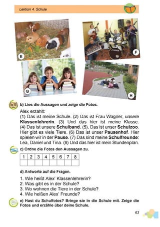 Lektion 4. Schule
|§gj| b) Lies die Aussagen und zeige die Fotos.
Alex erzählt:
(1) Das ist meine Schule. (2) Das ist Frau Wagner, unsere
Klassenlehrerin. (3) Und das hier ist meine Klasse.
(4) Das ist unsere Schulband. (5). Das ist unser Schulzoo.
Hier gibt es viele Tiere. (6) Das ist unser Pausenhof. Hier
spielen wir in der Pause. (7) Das sind meine Schulfreunde:
Lea, Daniel und Tina. (8) Und das hier ist mein Stundenplan.
c) Ordne die Fotos den Aussagen zu.
1 2 3 4 5 6 7 8
d) Antworte auf die Fragen.
1. Wie heißt Alex’ Klassenlehrerin?
2. Was gibt es in der Schule?
3. Wo wohnen die Tiere in der Schule?
4. Wie heißen Alex’ Freunde?
e) Hast du Schulfotos? Bringe sie in die Schule mit. Zeige die
Fotos und erzähle über deine Schule.
63
 