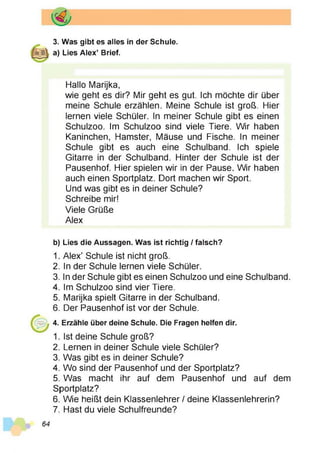 3. Was gibt es alles in der Schule,
a) Lies Alex’ Brief.
Hallo Marijka,
wie geht es dir? Mir geht es gut. Ich möchte dir über
meine Schule erzählen. Meine Schule ist groß. Hier
lernen viele Schüler. In meiner Schule gibt es einen
Schulzoo. Im Schulzoo sind viele Tiere. Wir haben
Kaninchen, Hamster, Mäuse und Fische. In meiner
Schule gibt es auch eine Schulband. Ich spiele
Gitarre in der Schulband. Hinter der Schule ist der
Pausenhof. Hier spielen wir in der Pause. Wir haben
auch einen Sportplatz. Dort machen wir Sport.
Und was gibt es in deiner Schule?
Schreibe mir!
Viele Grüße
Alex
b) Lies die Aussagen. Was ist richtig / falsch?
1. Alex’ Schule ist nicht groß.
2. In der Schule lernen viele Schüler.
3. In der Schule gibt es einen Schulzoo und eine Schulband.
4. Im Schulzoo sind vier Tiere.
5. Marijka spielt Gitarre in der Schulband.
6. Der Pausenhof ist vor der Schule.
4. Erzähle über deine Schule. Die Fragen helfen dir.
1. Ist deine Schule groß?
2. Lernen in deiner Schule viele Schüler?
3. Was gibt es in deiner Schule?
4. Wo sind der Pausenhof und der Sportplatz?
5. Was macht ihr auf dem Pausenhof und auf dem
Sportplatz?
6. Wie heißt dein Klassenlehrer / deine Klassenlehrerin?
7. Hast du viele Schulfreunde?
 